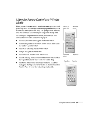 Page 47Using the Remote Control47
Using the Remote Control as a Wireless 
Mouse
When you use the remote control as a wireless mouse, you can control 
your computer or click through slideshow-style presentations (such as 
PowerPoint) from up to 20 feet away. This gives you more flexibility, 
since you don’t need to stand near your computer to change slides. 
To control your computer with the remote, make sure you have 
connected the USB cable as described on page 19. 
■To display the mouse pointer, press the...