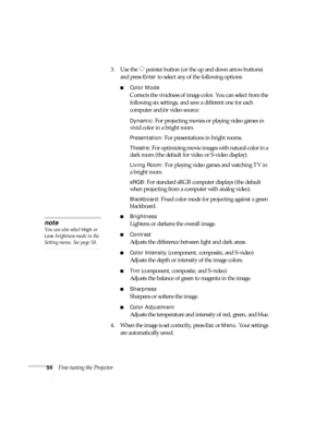 Page 5454Fine-tuning the Projector3. Use the  pointer button (or the up and down arrow buttons) 
and press 
Enter to select any of the following options:
■Color Mode 
Corrects the vividness of image color. You can select from the 
following six settings, and save a different one for each 
computer and/or video source:
Dynamic: For projecting movies or playing video games in 
vivid color in a bright room.
Presentation: For presentations in bright rooms.
Theatre: For optimizing movie images with natural color in...