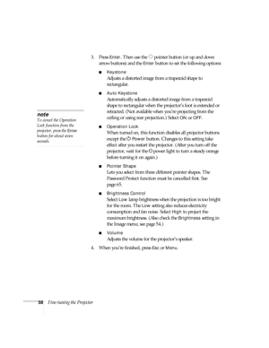 Page 5858Fine-tuning the Projector3. Press 
Enter. Then use the  pointer button (or up and down 
arrow buttons) and the 
Enter button to set the following options:
■Keystone
Adjusts a distorted image from a trapezoid shape to 
rectangular. 
■Auto Keystone
Automatically adjusts a distorted image from a trapezoid 
shape to rectangular when the projector’s foot is extended or 
retracted. (Not available when you’re projecting from the 
ceiling or using rear projection.) Select 
ON or OFF.
■Operation Lock
When...