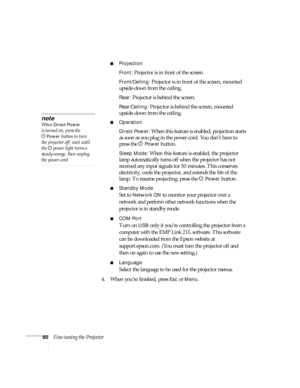 Page 6060Fine-tuning the Projector
■Projection
Front:
 Projector is in front of the screen.
Front/Ceiling: Projector is in front of the screen, mounted 
upside-down from the ceiling.
Rear: Projector is behind the screen.
Rear/Ceiling: Projector is behind the screen, mounted 
upside-down from the ceiling.
■Operation
Direct Power:
 When this feature is enabled, projection starts 
as soon as you plug in the power cord. You don’t have to 
press the P
Power button.
Sleep Mode: When this feature is enabled, the...