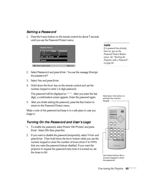 Page 65Fine-tuning the Projector65
Setting a Password 
1. Press the Freeze button on the remote control for about 7 seconds 
until you see the Password Protect menu:
2. Select 
Password and press Enter. You see the message Change 
the password?
 
3. Select 
Yes and press Enter.
4. Hold down the 
Num key on the remote control and use the 
numeric keypad to enter a 4-digit password. 
The password will be displayed as 
****. After you enter the last 
digit, a confirmation screen appears. Enter the password again....