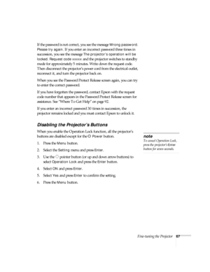 Page 67Fine-tuning the Projector67
If the password is not correct, you see the message Wrong password. 
Please try again.
 If you enter an incorrect password three times in 
succession, you see the message 
The projector’s operation will be 
locked. Request code xxxxx
 and the projector switches to standby 
mode for approximately 5 minutes. Write down the request code. 
Then disconnect the projector’s power cord from the electrical outlet, 
reconnect it, and turn the projector back on. 
When you see the...