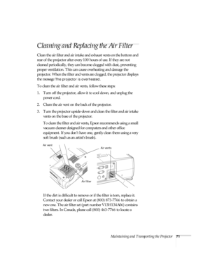 Page 71Maintaining and Transporting the Projector71
Cleaning and Replacing the Air Filter
Clean the air filter and air intake and exhaust vents on the bottom and 
rear of the projector after every 100 hours of use. If they are not 
cleaned periodically, they can become clogged with dust, preventing 
proper ventilation. This can cause overheating and damage the 
projector. When the filter and vents are clogged, the projector displays 
the message 
The projector is overheated.
To clean the air filter and air...