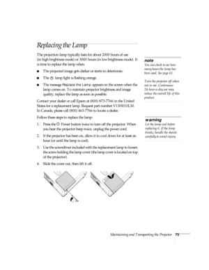 Page 73Maintaining and Transporting the Projector73
Replacing the Lamp 
The projection lamp typically lasts for about 2000 hours of use 
(in high brightness mode) or 3000 hours (in low brightness mode). It 
is time to replace the lamp when: 
■The projected image gets darker or starts to deteriorate.
■The   lamp light is flashing orange. 
■The message Replace the Lamp appears on the screen when the 
lamp comes on. To maintain projector brightness and image 
quality, replace the lamp as soon as possible.
Contact...