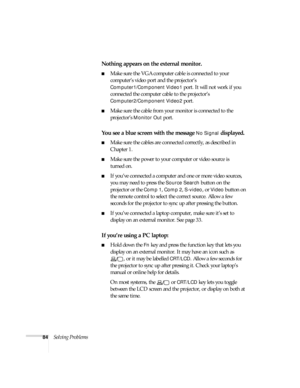 Page 8484Solving Problems
Nothing appears on the external monitor.
■Make sure the VGA computer cable is connected to your 
computer’s video port and the projector’s 
Computer1/Component Video1 port. It will not work if you 
connected the computer cable to the projector’s 
Computer2/Component Video2 port.
■Make sure the cable from your monitor is connected to the 
projector’s 
Monitor Out port.
You see a blue screen with the message No Signal displayed.
■Make sure the cables are connected correctly, as described...
