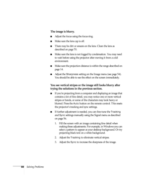 Page 8888Solving Problems
The image is blurry.
■Adjust the focus using the focus ring.
■Make sure the lens cap is off.
■There may be dirt or smears on the lens. Clean the lens as 
described on page 70.
■Make sure the lens is not fogged by condensation. You may need 
to wait before using the projector after moving it from a cold 
environment.
■Make sure the projection distance is within the range described on 
page 14.
■Adjust the Sharpness setting on the Image menu (see page 54). 
You should be able to see the...