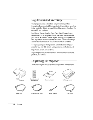 Page 1010Welcome
Registration and Warranty
Your projector comes with a basic carry-in warranty and an 
international warranty that let you project with confidence anywhere 
in the world. For details, see page106 and the warranty brochure that 
came with your projector.
In addition, Epson offers free Extra Care
SM Road Service. In the 
unlikely event of an equipment failure, you won’t have to wait for 
your unit to be repaired. Instead, Epson will ship you a replacement 
unit anywhere in the United States or...