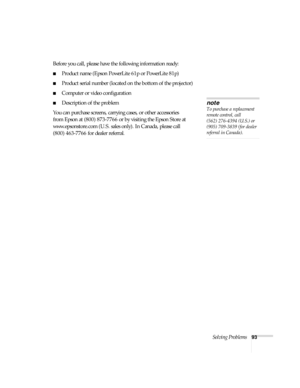 Page 93Solving Problems93
Before you call, please have the following information ready:
■Product name (Epson PowerLite 61p or PowerLite 81p)
■Product serial number (located on the bottom of the projector) 
■Computer or video configuration
■Description of the problem
You can purchase screens, carrying cases, or other accessories 
from Epson at (800) 873-7766 or by visiting the Epson Store at 
www.epsonstore.com (U.S. sales only). In Canada, please call 
(800) 463-7766 for dealer referral
.
note
To purchase a...