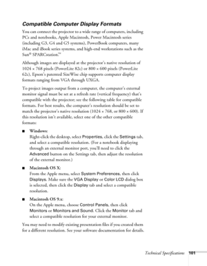 Page 101
Technical Specifications101
Compatible Computer Display Formats
You can connect the projector to a wide range of computers, including 
PCs and notebooks, Apple Macintosh, Power Macintosh series 
(including G3, G4 and G5 systems), PowerBook computers, many 
iMac and iBook series systems, and  high-end workstations such as the 
Sun
® SPARCstation.™ 
Although images are displayed at the projector’s native resolution of 
1024 × 768 pixels (PowerLite 82c) or 800 × 600 pixels (PowerLite 
62c), Epson’s...