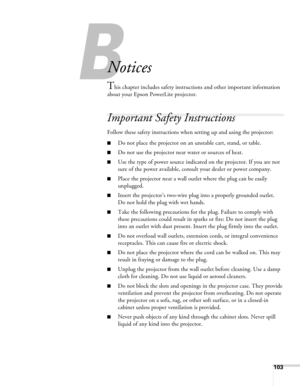 Page 103
103
B
Notices
This chapter includes safety instructions and other important information 
about your Epson PowerLite projector.
Important Safety Instructions
Follow these safety instructions when  setting up and using the projector:
■Do not place the projector on an unstable cart, stand, or table.
■Do not use the projector near water or sources of heat.
■Use the type of power source indicate d on the projector. If you are not 
sure of the power available, consult your dealer or power company.
■Place the...