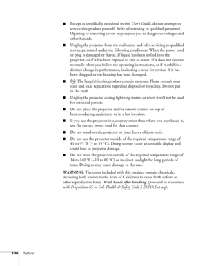 Page 104
104Notices
■Except as specifically explained in this User’s Guide, do not attempt to 
service this product yourself. Refer all servicing to qualified personnel. 
Opening or removing covers may expo se you to dangerous voltages and 
other hazards.
■Unplug the projector from the wall outl et and refer servicing to qualified 
service personnel under the following conditions: When the power cord 
or plug is damaged or frayed. If liquid has been spilled into the 
projector, or if it has been exposed to  rain...