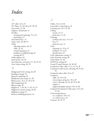 Page 107
107
Index
A
A/V cable, 24 to 25
A/V Mute, 47, 62, 66 to 67, 85, 92
Accessories, 13, 96
Adapters, Macintosh, 19
Air filtercleaning and replacing, 75 to 76
purchasing, 13
Anti-theft device, 13
Aspect ratio, 48, 60, 97
Audio adjusting volume, 42, 61
cable, 23, 92
connecting laptop, 23
problems, troubleshooting, 92
turning off, 47
Audio adapter, 29
Auto button, 40, 59
Auto Keystone correction, 17, 39, 52, 61
Auto Setup setting, 40, 59
B
Background Color setting, 62, 69
Banding in image, 91
Batteries,...