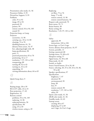 Page 110
110Index
Presentation color mode, 41, 56
Presenters Online, 9, 95
PrivateLine Support, 9, 95
Problemscolor, 91 to 92
image, 85 to 92
password, 93
pointer, 94
remote control, 93 to 94, 105
sound, 92
Projection lamp,  see Lamp
Projector accessories, 13, 96
carrying case, 10 to 13, 80
cleaning, 73 to 76
disabling buttons, 61, 70
distance from screen, 16, 97
feet, adjusting height with, 38
lamp specifications, 98
parts, 11
password protection, 65 to 70
positioning, 16 to 17
resolution, 7, 97, 101 to 102...