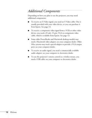 Page 12
12Welcome
Additional Components
Depending on how you plan to use the projector, you may need 
additional components:
■To receive an S-Video signal, you need an S-Video cable. One is 
usually provided with your video device, or you can purchase it 
from Epson. See page 13.
■To receive a component video signal from a VCR or other video 
device, you need a D-sub, 15 -pin, VGA-to-component video 
cable, which is available  from Epson. See page 13.
■Some older PowerBooks and Macintosh desktop models may...