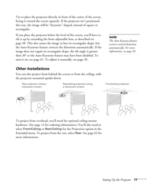 Page 17
Setting Up the Projector17
Try to place the projector directly in front of the center of the screen, 
facing it toward the screen squarely. If the projector isn’t positioned 
this way, the image will be “keystone” shaped, instead of square or 
rectangular.
If you place the projector below the level of the screen, you’ll have to 
tilt it up by extending the front adjustable foot, as described on 
page 38. This also causes the image  to lose its rectangular shape, but 
the Auto Keystone feature corrects...