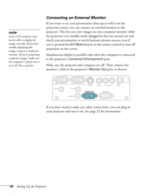 Page 22
22Setting Up the Projector
Connecting an External Monitor
If you want to see your presentation close-up as well as on the 
projection screen, you can connect an external monitor to the 
projector. This lets you view images on your computer monitor while 
the projector is in standby mode (plugged in but not turned on) and 
check your presentation or switch between picture sources even if 
you’ve pressed the 
A/V Mute button on the remote control to turn off 
projection on the screen. 
Simultaneous...