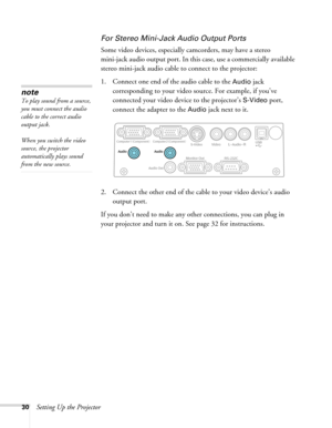 Page 30
30Setting Up the Projector
For Stereo Mini-Jack Audio Output Ports
Some video devices, especially camcorders, may have a stereo 
mini-jack audio output port. In this case, use a commercially available 
stereo mini-jack audio cable  to connect to the projector:
1. Connect one end of the audio cable to the 
Audio jack  
corresponding to your video source. For example, if you’ve 
connected your video device to the projector’s 
S-Video port, 
connect the adapter to the 
Audio jack next to it.
2. Connect the...