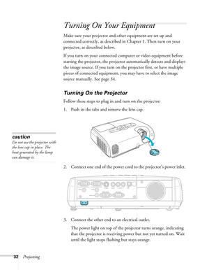 Page 32
32Projecting
Turning On Your Equipment
Make sure your projector and other equipment are set up and 
connected correctly, as described in Chapter 1. Then turn on your 
projector, as described below.
If you turn on your connected computer or video equipment before 
starting the projector, the projector automatically detects and displays 
the image source. If you turn on the projector first, or have multiple 
pieces of connected equipment, you may have to select the image 
source manually. See page 34....