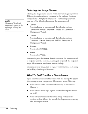 Page 34
34Projecting
Selecting the Image Source
Selecting the image source lets you switch between images input from 
different pieces of equipment connected to the projector (such as a 
computer and DVD player). If you don’t see the image you want, 
press one of the following buttons on the remote control:
■Comp1
Press this button to move through the following options: 
Computer1 (Auto), Computer 1 (RGB), and Computer 1 
(Component Video)
.
■Comp2
Press this button to move through the following options:...