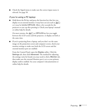 Page 35
Projecting35
■Check the Signal menu to make sure the correct input source is 
selected. See page 58.
If you’re using a PC laptop:
■Hold down the Fn key and press the function key that lets you 
display on an external monitor. It may have an icon such as   
or it may be labelled 
CRT/LCD. Allow a few seconds for the 
projector to sync up after pressing  it. Check your laptop’s manual 
or online help for details. 
On most systems, the   or 
CRT/LCD key lets you toggle 
between the LCD screen and the...