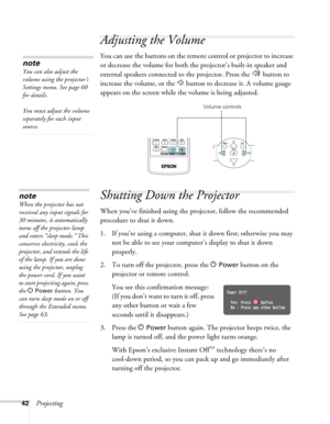 Page 42
42Projecting
Adjusting the Volume
You can use the buttons on the remote control or projector to increase 
or decrease the volume for both the projector’s built-in speaker and 
external speakers connected to the projector. Press the   button to 
increase the volume, or the   button to decrease it. A volume gauge 
appears on the screen while the volume is being adjusted.
Shutting Down the Projector
When you’ve finished using the projector, follow the recommended 
procedure to shut it down.
1. If you’re...