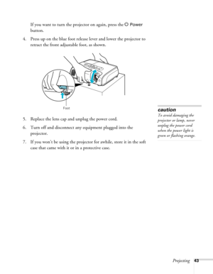 Page 43
Projecting43
If you want to turn the projector on again, press the P Power 
button.
4. Press up on the blue foot releas e lever and lower the projector to 
retract the front adjust able foot, as shown.
5. Replace the lens cap and unplug the power cord.
6. Turn off and disconnect any equipment plugged into the  projector.
7. If you won’t be using the projecto r for awhile, store it in the soft 
case that came with it or in a protective case.
Footcaution
To avoid damaging the 
projector or lamp, never...