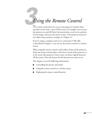 Page 45
45
33
Using the Remote Control
The remote control lets you access your projector’s features from 
anywhere in the room—up to 20 feet  away. For example, you can turn 
the projector on and off,  freeze the presentation, zoom in on a portion 
of your image, and access the menu  system. (The projector menus let 
you adjust many projector settings; see Chapter 4.)
If you’re using a computer and you’ve connected a USB cable 
as described in Chapter 1, you can use the remote control as a wireless 
mouse.
When...