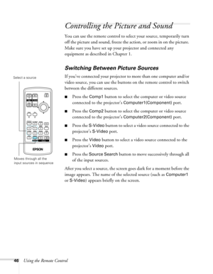 Page 46
46Using the Remote Control
Controlling the Picture and Sound
You can use the remote control to select your source, temporarily turn 
off the picture and sound, freeze the action, or zoom in on the picture. 
Make sure you have set up your projector and connected any 
equipment as described in Chapter 1.
Switching Between Picture Sources
If you’ve connected your projector to more than one computer and/or 
video source, you can use the buttons on the remote control to switch 
between the different sources....