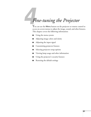 Page 51
51
433
Fine-tuning the Projector 
You can use the Menu button on the projector or remote control to 
access on-screen menus to adjust the  image, sound, and other features. 
This chapter covers the following information:
■Using the menu system
■Adjusting image colors and clarity
■Adjusting the input signal
■Customizing projector features
■Selecting projector setup options
■Viewing lamp usage and other information
■Using the projector’s security features
■Restoring the default settings 