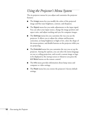 Page 52
52Fine-tuning the Projector
Using the Projector’s Menu System
The six projector menus let you adjust and customize the projector 
features:
■The Image menu lets you modify the colors of the projected 
image and fine-tune brightne ss, contrast, and sharpness.
■The Signal menu lets you make adjustments to the input signal. 
You can select your input source, change the image position and 
aspect ratio, and adjust tracking and sync for computer images.
■The Settings menu lets you customize the way you use...