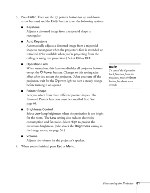 Page 61
Fine-tuning the Projector61
3. Press Enter. Then use the  pointer button (or up and down 
arrow buttons) and the 
Enter button to set the following options:
■Keystone
Adjusts a distorted image from a trapezoid shape to 
rectangular. 
■Auto Keystone
Automatically adjusts a distorted image from a trapezoid 
shape to rectangular when the projector’s foot is extended or 
retracted. (Not available when  you’re projecting from the 
ceiling or using rear projection.) Select 
ON or OFF.
■Operation Lock
When...