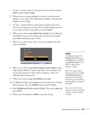 Page 67
Fine-tuning the Projector67
3. Use the  pointer button (or the down arrow button) and press 
Enter to select User’s Logo.
4. When you see a message asking if you want to use the present  image as a user’s logo, select 
Yes and press Enter. A selection box 
displays over the image.
5. Use the  pointer button on the remote control or the arrow  buttons on the projector to select the area of the image you want 
to use. Once you have selected the area, press 
Enter.
6. When you see the message 
Select this...