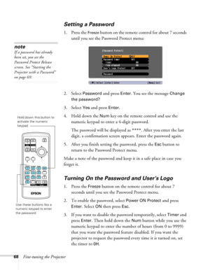 Page 68
68Fine-tuning the Projector
Setting a Password 
1. Press the Freeze button on the remote control for about 7 seconds 
until you see the Password Protect menu:
2. Select 
Password and press Enter. You see the message Change 
the password?
 
3. Select 
Yes and press Enter.
4. Hold down the 
Num key on the remote control and use the 
numeric keypad to enter a 4-digit password. 
The password will be displayed as 
****. After you enter the last 
digit, a confirmation screen appears. Enter the password...