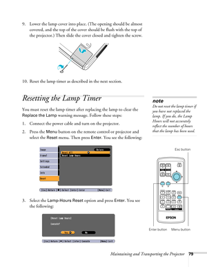 Page 79
Maintaining and Transporting the Projector79
9. Lower the lamp cover into place. (The opening should be almost 
covered, and the top of the cover should be flush with the top of 
the projector.) Then slide the cover closed and tighten the screw.
10. Reset the lamp timer as described in the next section.
Resetting the Lamp Timer
You must reset the lamp timer afte r replacing the lamp to clear the 
Replace the Lamp warning message. Follow these steps:
1. Connect the power cable and turn on the projector....