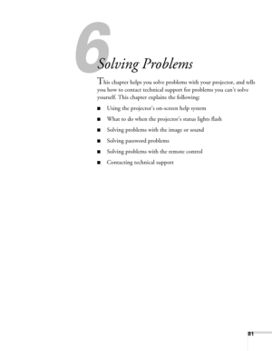 Page 81
81
6
Solving Problems
This chapter helps you solve problems with your projector, and tells 
you how to contact technical support for problems you can’t solve 
yourself. This chapter explains the following:
■Using the projector’s on-screen help system
■What to do when the projec tor’s status lights flash
■Solving problems with the image or sound 
■Solving password problems
■Solving problems with the remote control
■Contacting technical support 