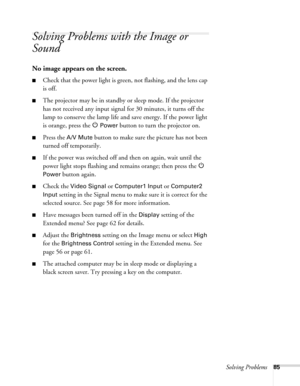 Page 85
Solving Problems85
Solving Problems with the Image or 
Sound
No image appears on the screen.
■Check that the power light is green, not flashing, and the lens cap 
is off. 
■The projector may be in standby or sleep mode. If the projector 
has not received any input signal for 30 minutes, it turns off the 
lamp to conserve the lamp life and save energy. If the power light 
is orange, press the  P 
Power button to turn the projector on.
■Press the A/V Mute button to make sure the picture has not been...