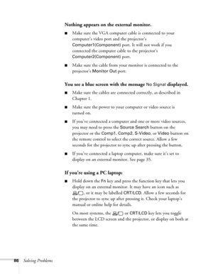 Page 86
86Solving Problems
Nothing appears on the external monitor.
■Make sure the VGA computer cable is connected to your 
computer’s video port and the projector’s 
Computer1(Component) port. It will not work if you 
connected the computer cable to the projector’s 
Computer2(Component) port.
■Make sure the cable from your monitor is connected to the 
projector’s 
Monitor Out port.
You see a blue screen with the message No Signal displayed.
■Make sure the cables are connected correctly, as described in...