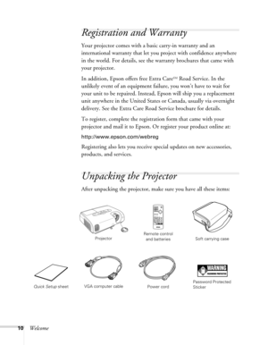 Page 10
10Welcome
Registration and Warranty
Your projector comes with a basic carry-in warranty and an 
international warranty that let you project with confidence anywhere 
in the world. For details, see the warranty brochures that came with 
your projector.
In addition, Epson offers free Extra Care
SM Road Service. In the 
unlikely event of an equipment failure, you won’t have to wait for 
your unit to be repaired. Instead, Epson will ship you a replacement 
unit anywhere in the United States  or Canada,...
