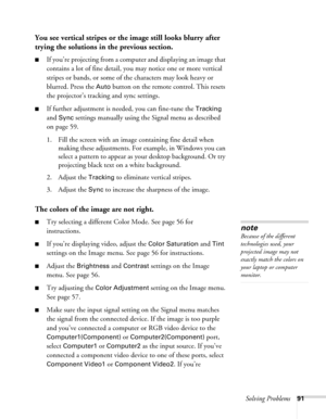 Page 91
Solving Problems91
You see vertical stripes or the image still looks blurry after 
trying the solutions in the previous section.
■If you’re projecting from a comput er and displaying an image that 
contains a lot of fine detail, you may notice one or more vertical 
stripes or bands, or some of the characters may look heavy or 
blurred. Press the 
Auto button on the remote control. This resets 
the projector’s tracking and sync settings.
■If further adjustment is ne eded, you can fine-tune the Tracking...