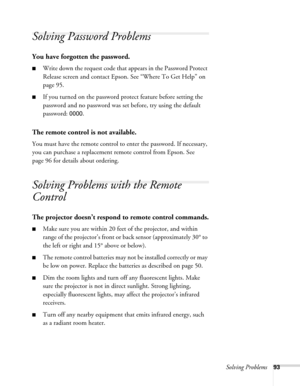 Page 93
Solving Problems93
Solving Password Problems 
You have forgotten the password.
■Write down the request code that appears in the Password Protect 
Release screen and contact Epson. See “Where To Get Help” on 
page 95.
■If you turned on the password pr otect feature before setting the 
password and no password was se t before, try using the default 
password: 
0000.
The remote control is not available.
You must have the remote control to enter the password. If necessary, 
you can purchase a replacement...