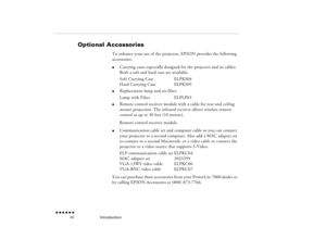 Page 11Introduction
 n  n  n  n  n  n
  xii
Optional Accessories
To enhance your use of the projector, EPSON provides the following accessories:l
Carrying cases especially designed for the projector and its cables. Both a soft and hard case are available.Soft Carrying Case
ELPKS04
Hard Carrying Case
ELPKS05
l
Replacement lamp and air filter.Lamp with Filter
ELPLP03
l
Remote control receiver module with a cable for rear and ceiling mount projection. The infrared receiver allows wireless remote control at up to...