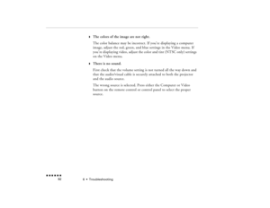 Page 1076  •  
Troubleshooting
 n  n  n  n  n  n             92
w
The colors of the image are not right.The color balance may be incorrect. If you’re displaying a computer image, adjust the red, green, and blue settings in the Video menu. If you’re displaying video, adjust the color and tint (NTSC only) settings on the Video menu.
w
There is no sound.First check that the volume setting is not turned all the way down and that the audio/visual cable is securely attached to both the projector and the audio...