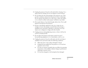 Page 14Safety Instructions
n  n  n  n  n  n  n  n xv
10.
Unplug the projector from the wall outlet before cleaning. Use a damp cloth for cleaning. Do not use liquid or aerosol cleaners.
11.
Do not block the slots and openings in the projector case. They provide ventilation and prevent the projector from overheating. Do not operate the projector on a sofa, rug, or other soft surface, or in a closed-in cabinet unless proper ventilation is provided.
12.
Never push objects of any kind through cabinet slots. Never...