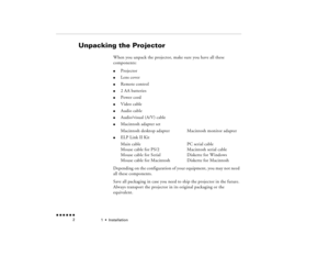 Page 191  •  
Installation
 n  n  n  n  n  n             2
Unpacking the Projector
When you unpack the projector, make sure you have all these components:l
Projector
l
Lens cover
l
Remote control
l
2 AA batteries
l
Power cord
l
Video cable
l
Audio cable
l
Audio/visual (A/V) cable
l
Macintosh adapter setMacintosh desktop adapter
Macintosh monitor adapter
l
ELP Link II KitMain cable
PC serial cable
Mouse cable for PS/2
Macintosh serial cable
Mouse cable for Serial
Diskette for Windows
Mouse cable for Macintosh...