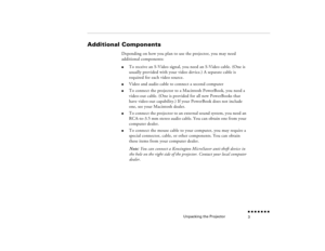 Page 20Unpacking the Projector
n  n  n  n  n  n  n  n 3
Additional Components
Depending on how you plan to use the projector, you may need additional components:l
To receive an 
S-Video signal, you need an S-Video cable. (One is 
usually provided with your video device.) A separate cable is required for each video source.
l
Video and audio cable to connect a second computer
l
To connect the projector to a Macintosh PowerBook, you need a video-out cable. (One is provided for all new PowerBooks that have...