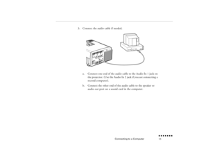 Page 28Connecting to a Computer
n  n  n  n  n  n  n  n 11
3.
Connect the audio cable if needed.  a.
Connect one end of the audio cable to the Audio In 1 jack on the projector. (Use the Audio In 2 jack if you are connecting a second computer).
b.
Connect the other end of the audio cable to the speaker or audio out port on a sound card in the computer.
 
pro-ch1.fm  Page 11  Tuesday, May 13, 1997  2:19 PM 