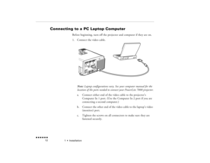 Page 291  •  
Installation
 n  n  n  n  n  n             12
Connecting to a PC Laptop Computer 
 
Before beginning, turn off the projector and computer if they are on.1.
Connect the video cable.  Note:
 Laptop configurations vary. See your computer manual for the 
location of the ports needed to connect your PowerLite 7000 projector.a.
Connect either end of the video cable to the projector’s Computer In 1 port. (Use the Computer In 2 port if you are connecting a second computer.)
b.
Connect the other end of the...