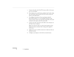 Page 311  •  
Installation
 n  n  n  n  n  n             14
c.
Connect the other end of the PS/2 mouse cable to the mouse port on your laptop.
d.
If your laptop uses a serial mouse, perform steps b and c using the serial mouse cable instead of the PS/2 mouse cable (not shown in the illustration).  
e.
To configure the projector from your laptop using the ELP Link II software 
or to use the Effects buttons on the 
remote control
, connect one end of the serial cable to the serial 
terminal on the square end of...