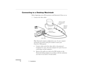 Page 331  •  
Installation
 n  n  n  n  n  n             16
Connecting to a Desktop Macintosh 
 
Before beginning, turn off the projector and Macintosh if they are on.1.
Connect the video cables.   Note:
 Macintosh computer configurations vary. See your computer 
manual for the location of the ports needed to connect your PowerLite 7000 projector.a.
Connect either end of the video cable to the projector’s Computer In 1 port. (Use the Computer In 2 port if you are connecting a second computer.)
b.
Remove the...