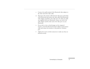 Page 34Connecting to a Computer
n  n  n  n  n  n  n  n 17
c.
Connect the small terminal of the Macintosh video adapter to the other end of the video cable.
d.
Disconnect the monitor cable from the video port on the back of the Macintosh and connect the video cable (with Macintosh video adapter attached) to the video port. If a video-out cable was supplied with your Macintosh, connect one end to the video adapter and the other end to the video port on your Macintosh.
e.
If you wish to view or check images on the...